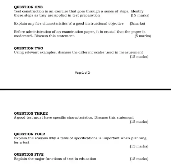 QUESTION ONE
Test construction is an exercise that goes through a series of steps . Identify
these steps as they are applied in test preparation
(15 marks)
Explain any five characteristics of a good instructional objective (5marks)
Before administration of an examination paper, it is crucial that the paper is
moderated. Discuss this statement.
(5 marks)
QUESTION TWO
Using relevant examples, discuss the different scales used in measurement
(15 marks)
QUESTION THREE
A good test must have specific characteristics, Discuss this statement
(15 marks)
QUESTION FOUR
Explain the reasons why a table of specification:is important when planning
for a test
(15 marks)
QUESTION FIVE
Explain the major functions of test in education
(15 marks)