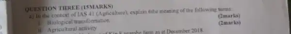 QUESTION THREE (15MARKS)
a) In the context of IAS 41 (Agriculture), explain 6the meaning of the following terms:
(2marks)
i. Biological transformation
(2marks)
ii. Agricultural activity