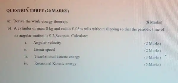 QUESTION THREE (20 MARKS)
a) Derive the work energy theorem
b) A cylinder of mass 8 kg and radius 0.05m rolls without slipping so that the periodic time of
its angular motion is 0.2 Seconds. Calculate:
i Angular velocity
(2 Marks)
ii Linear speed
(2 Marks)
iii. Translational kinetic energy
(3 Marks)
iv. Rotational Kinetic energy
(5 Marks)
(8 Marks)