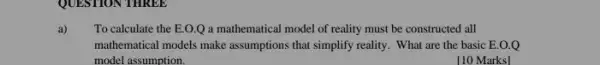 QUESTION THREE
a) To calculate the E.O.Q a mathematical model of reality must be constructed I all
mathematical models make assumptions that simplify reality. What are the basic E.O.Q
model assumption.
[10 Marks]