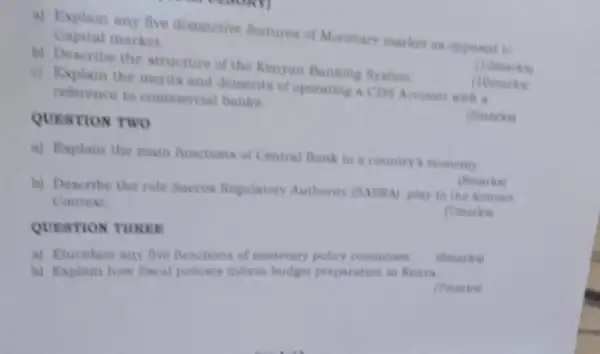 QUESTION THREE
a) Explain any five distinctive features of Munctary market as opposed to
Capital market
(10marks)
b) Describe the structure of the Kenyan Banking System
(10marks)
c) Explain the merits and demerits of operating a CDS Account with a
reference to commercial banks
(Smarks)
QUESTION TWO
a) Explain the main functions of Central Bank to a country's economy
b) Describe the role Saccos Regulatory Authority (SASRA) play in the Kerryian.
Context
(Tmarks)
a) Elucidate any five functions of monetary policy committee
(smarks)
b) Explain how fiscal policies inform budget preparation in Kenya
(Tmarks)
(Smarks)