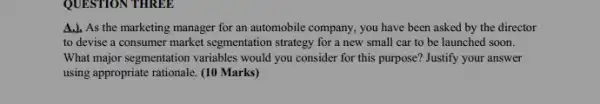 QUESTION THREE
A.). As the marketing manager for an automobile company, you have been asked by the director
to devise a consumer market segmentation strategy for a new small car to be launched soon.
What major segmentation variables would you consider for this purpose? Justify your answer
using appropriate rationale. (10 Marks)