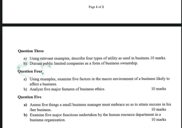 Question Three
a) Using relevant examples , describe four types of utility as used in business.10 marks.
b) Discuss public limited companies as a form of business ownership.
Question Four
a) Using examples, examine five factors in the macro environment of a business likely to
affect a business.
b) Analyze five major features of business ethics.
10 marks
Question Five
a) Assess five things a small business manager must embrace so as to attain success in his
/her business.
10 marks
b) Examine five major functions undertaken by the human resource department in a
business organization.
10 marks