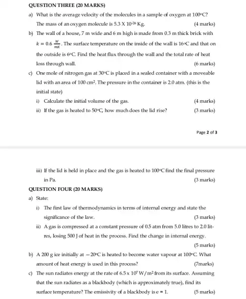 QUESTION THREF (20 MARKS)
a) What is the average velocity of the molecules in a sample of oxygen at 100^circ C
The mass of an oxygen molecule is 5.3times 10^-26 Kg.
(4 marks)
b) The wall of a house, 7 m wide and 6 m high is made from 0.3 m thick brick with
k=0.6(W)/(mK) The surface temperature on the inside of the wall is 16^circ C and that on
the outside is 6^circ C. Find the heat flux through the wall and the total rate of heat
loss through wall.
(6 marks)
c) One mole of nitrogen gas at 30^circ C is placed in a sealed container with a moveable
lid with an area of 100cm^2. The pressure in the container is 2.0 atm . (this is the
initial state)
i) Calculate the initial volume of the gas.
(4 marks)
ii) If the gas is heated to 50^circ C, how much does the lid rise?
(3 marks)
Page 2 of 3
iii) If the lid is held in place and the gas is heated to 100^circ C find the final pressure
in Pa.
(3 marks)
QUESTION FOUR (20 MARKS)
a) State:
i) The first law of thermodynamics in terms of internal energy and state the
significance of the law.
(3 marks)
ii) A gas is compressed at a constant pressure of 0.5 atm from 5.0 litres to 2.0 lit-
res, losing 500 J of heat in the process. Find the change in internal energy.
(5 marks)
b) A 200 g ice initially at -20^circ C is heated to become water vapour at 100^circ C. What
amount of heat energy is used in this process?
(7marks)
c) The sun radiates energy at the rate of 6.5times 10^7W/m^2 from its surface. Assuming
that the sun radiates as a blackbody (which is approximately true), find its
surface temperature? The emissivity of a blackbody is e =1.
(5 marks)