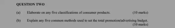 QUESTION TWO
(a) Elaborate on any five classifications of consumer products.
(10 marks)
(b) Explain any five common methods used to set the total promotion/?dvertising budget.
(10 marks)