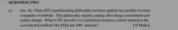 QUESTION TWO
a) Just -In -Time (JIT)manufacturing philosophy has been applied successfully by many
companies worldwide. This philosophy requires among other things commitment and
culture change. What is JIT and why is it a preferred inventory control method to the
conventional methods like EOQ and ABC analysis?
[10 Marks]