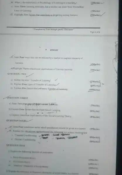 QUESTION TWO
b) What is the importance of Psychology of Learning to a teachetv
(3Marks)
c) State Three learning principles that a teacher can draw from Thorndikes'
Laws of Learning
(3Marks)
d) Highlight Five lactors that contribute to forgetting among lcarners
(5Marks)
Page 1 of 2
(c) State Four ways that can be utilized by a teacher to improve memory of
learners.
(4Marks)
8) Rlighlight Three educational implications of Concept learning
(3Marks)
a) Define the term "Transfer of Learning'
b) Explain Four types of Transfer of Learning.
c) Explain Five factors that influence Transfer of Learning
QUESTION THREE
a) State Two pruciples offopyetvational Activing
b) Explain Four fuctors that facilitate Social Learning
c) Explore classroom implications of the Social Learning Theory
(8Marks)
QUESTION FOUR
UV State Four conditions under which punishment should be given to a learner
(6) Explain the educational applicationsof the following in a school environment
(4Marks)
1. Classical Conditioning -Y
(8Marks)
ii Operant Conditioning
(8Marks)
QUESTION FIVE
a) Explain the following theories of motivation
1. Drive-Reduction theory
ii. Auribution theory
(4Marks)
ii. Maslows' Hierarchy of needs theory
(4Marks)
(4Marks)
b) Explain the relevance of Maslows' Hierarchy of needs theory to a learner
EPSC223
(2Marks)
(8Marks)
(10Marks)
(2Marks)
(8Marks)
(8Marks)