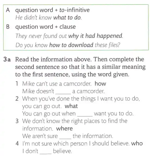 A question word + to-infinitive
He didn't know what to do.
B question word + clause
They never found out why it had happened.
Do you know how to download these files?
3a Read the information above.Then complete the
second I sentence so that it has a similar 'meaning
to the first sentence , using the word given.
1 Mike can't use a camcorder . how
Mike doesn't __ a camcorder.
2 When you've done the things I want you to do.
you can go out . what
You can go out when __ want you to do.
3 We don't know the right places to find the
information .where
We aren't sure __ the information
4 I'm not sure which person I should believe who
I don't __ believe.