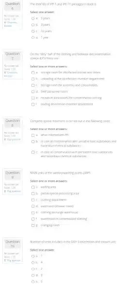 Question
Question
9
Question
The shelf life of IPP-1 and IPP-11 packages in stock is
Select one answer:
a. 5 years
b. 3 years
c. 10 years
d. 1 year
On the "dirty" half of the clothing and footwear decontamination
station (CFS) there are:
Select one or more answers:
a. storage room for disinfected clothes and shoes
b. unloading of the disinfection chamber department
c. storage room for inventory and consumables
d. SWP personnel room
e. reception area (room)for contaminated clothing
f. loading disinfection chamber department
Complete special treatment is carried out in the following cases:
Select one or more answers:
a. when infected with B5
b. in case of contamination with unstable toxic substances and
hazardous chemical substances
c. in case of contamination with persistent toxic substances
and hazardous chemical substances
MAIN units of the sanitary-washing points (SWP)
Select one or more answers:
a. waiting area
b. partial special processing area
c. clothing department
d. washroom (shower room)
e. clothing exchange warehouse
f. warehouse of contaminated clothing
g. changing room
Number of tents included in the DDA-3 disinfection and shower unit
Select one answer:
a. 1
b. 4
c. 2
d. 3
e. 5