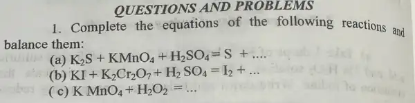 QUESTIONS AND EMS
1. Complete the equations of the following reactions and
balance them:
(a) K_(2)S+KMnO_(4)+H_(2)SO_(4)=S+ldots 
(b) KI+K_(2)Cr_(2)O_(7)+H_(2)SO_(4)=I_(2)+ldots 
(c) KMnO_(4)+H_(2)O_(2)=ldots