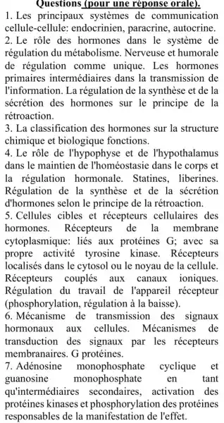 Questions (pour une réponse orale).
1.Les principaux systemes de communication
cellule-cellule endocrinien , paracrine, autocrine.
2.Le role des hormones dans le systeme de
régulation du métabolisme . Nerveuse et humorale
de régulation comme unique . Les hormones
primaires intermédiaires dans la transmission de
l'information. La régulation de la synthèse et de la
sécrétion des hormones sur le principe de la
rétroaction.
3. La classificatior I des hormones sur la structure
chimique et biologique fonctions.
4. Le rộle de I'hypophyse et de l'hypothalamus
dans le maintien de l'homéostasie dans le corps et
la régulation hormonale. Statines . liberines.
Régulation de la synthèse et de la . sécrétion
d'hormones selon le principe de la rétroaction.
5.Cellules cibles et récepteurs cellulaires des
hormones . Récepteurs de la membrane
cytoplasmique: liés aux protéines G : avec sa
propre activité tyrosine kinase . Récepteurs
localisés dans le cytosol ou le noyau de la cellule.
Récepteurs couplés aux canaux ioniques.
Régulation du travail de l'apparei récepteur
(phosphorylation , régulation à la baisse).
6.Mécanisme de transmission des signaux
hormonaux aux cellules . Mécanismes de
transduction des signaux par les récepteurs
membranaires. G protéines.
7. Adénosine monophosphate cyclique et
guanosine monophosphate en tant
qu'intermédiaires secondaires , activation des
protéines kinases et phosphorylation des protéines
responsables de la de l'effet.