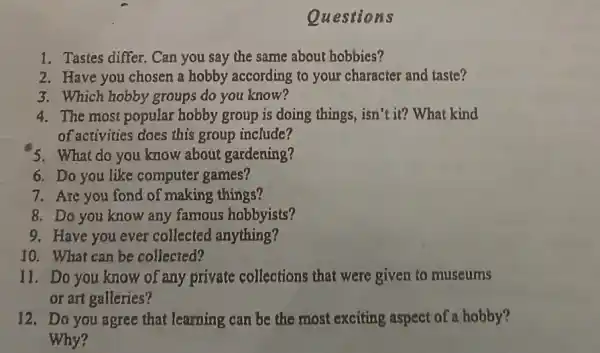 Questions
1. Tastes differ. Can you say the same about hobbies?
2. Have you chosen a hobby according to your character and taste?
3. Which hobby groups do you know?
4. The most popular hobby group is doing things, isn't it? What kind
of activities does this group include?
'5. What do you know about gardening?
6. Do you like computer 'games?
7. Are you fond of making things?
8. Do you know any famous hobbyists?
9. Have you ever collected anything?
10. What can be collected?
11. Do you know of any private collections that were given to museums
or art galleries?
12. Do you agree that learning can be the most exciting aspect of a hobby?
Why?