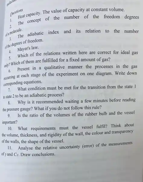 Questions
1.
Heat capacity. The value of capacity at constant volume.
2.
The concept of the number of the freedom degrees
of a molecule. The adiabatic index and its relation to the number
of the degrees of freedom.
Mayer's law.
Which of the relations written here are correct for ideal gas
only? Which of them are fulfilled for a fixed amount of gas?
6.
Present in a qualitative manner the processes in the gas
occuring at each stage of the experiment on one diagram. Write down
corresponding equations.
7.
What condition must be met for the transition from the state 1
to state 2 to be an adiabatic process?
8. Why is it recommended waiting a few minutes before reading
the pressure gauge? What if you do not follow this rule?
9.
Is the ratio of the volumes of the rubber bulb and the vessel
important?
10.What requirements must the vessel fulfil?Think about
the volume, thickness , and rigidity of the wall, the colour and transparency
of the walls, the shape of the vessel.
11. Analyse the relative uncertainty (error) of the measurements
of y and C_(V) Draw conclusions.