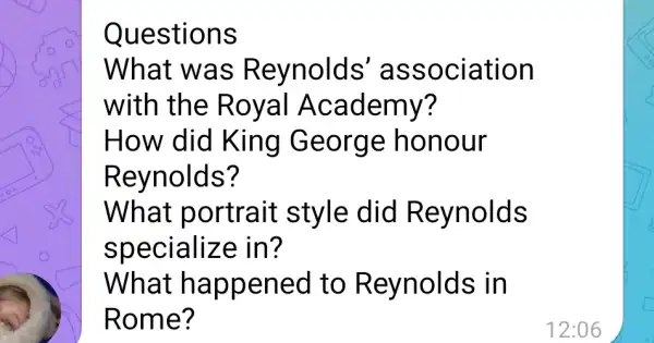 Questions
What was Reynolds association
with the R oy al Academy?
How did King George honour
Reynolds?
What portrait style did Reynolds
specialize in?
What ha ppened to Reynolds in
Rome?