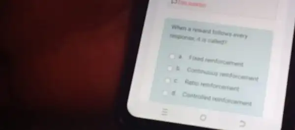 question
When a reward follows every
response, it is called?
a. Fixed reinforcement
b. Continuous reinforcement
c. Ratio reinforcement
d. Controlled reinforcement