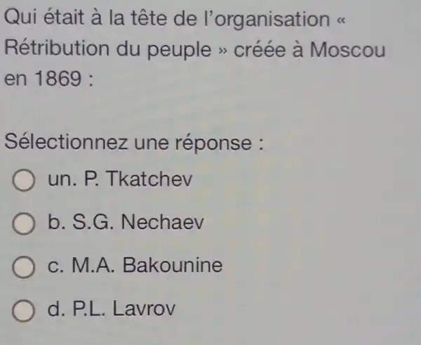 Qui était à la tête de l'organisation ks
Rétribution du peuple >créée à Moscou
en 1869 :
Sélectionnez une réponse :
un.P.Tkatchev
b. S.G . Nechaev
C. M.A.Bakounine
d.P.L .Lavrov