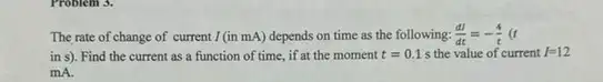 The rate of change of current I (in mA)depends on time as the following: (dI)/(dt)=-(4)/(t)(t
in s). Find the current as a function of time, if at the moment t=0.1 s the value of current I=12