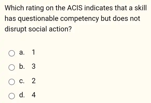 Which rating on the ACIS indicates that a skill
has questionable competency but does not
disrupt social action?
a. 1
b. 3
c. 2
d. 4