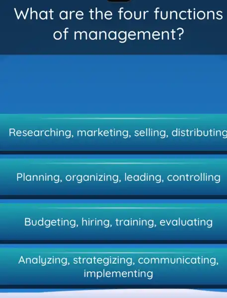 What a re the four fun ctions
of ma nage ment ?
Researchi ng, marketing , selling , distributing
Planning , organizing , leading , controlling
Budgeting , hiring, training , evaluating
Analyzing strategizing , communicating,