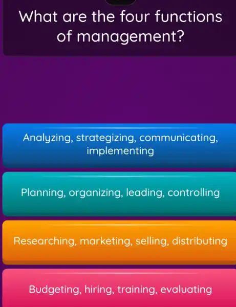 What a re the four func tions
of ma nage ment ?
Analyzing , strategizing , communicating,
implementing
Planning , organizing , leading , controlling
Researching , marketing , selling , distributing
Budgeting , hiring, training , evaluating