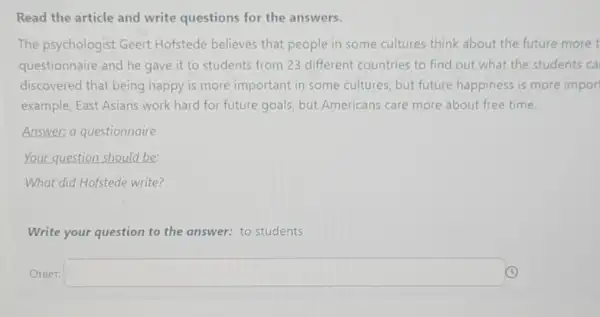 Read the article and write questions for the answers.
The psychologist Geert Hofstede believes that people in some cultures think about the future more t
questionnaire and he gave it to students from 23 different countries to find out what the students ca
discovered that being happy is more important in some cultures, but future happiness is more impor
example, East Asians work hard for future goals, but Americans care more about free time.
Answer: a questionnaire
Your question should be
What did Hofstede write?
Write your question to the answer: to students
Oreer: square  (C)