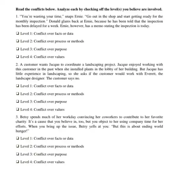 Read the conflicts below . Analyze each by checking off the level (s) you believe are involved.
1. "You're wasting your time," snaps Ernie . "Go out in the shop and start getting ready for the
monthly inspection." Donald glares back at Ernie, because he has been told that the inspection
has been delayed for a week. Ernie, however.has a memo stating the inspection is today.
Q Level 1: Conflict over facts or data
Level 2: Conflict over process or methods
Level 3: Conflict over purpose
1 Level 4: Conflict over values
2. A customer wants Jacque to coordinate a landscaping project. Jacque enjoyed working with
this customer in the past when she installed plants in the lobby of her building. But Jacque has
little experience in landscaping , so she asks if the customer would work with Everett, the
landscape designer. The customer says no.
Q Level 1: Conflict over facts or data
Level 2: Conflict over process or methods
Level 3: Conflict over purpose
Level 4: Conflict over values
3. Betsy spends much of her workday convincing her coworkers to contribute to her favorite
charity. It's a cause that you believe in , too, but you object to her using company time for her
efforts. When you bring up the issue, Betsy yells at you: "But this is about ending world
hunger!"
Q Level 1: Conflict over facts or data
) Level 2: Conflict over process or methods
Level 3: Conflict over purpose
Level 4: Conflict over values