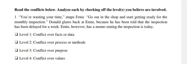 Read the conflicts below Analyze each by checking off the level(s) you believe are involved.
1. "You're wasting your time," snaps Ernie. "Go out in the shop and start getting ready for the
monthly inspection." Donald glares back at Ernie , because he has been told that the inspection
has been delayed for a week. Ernie, however has a memo stating the inspection is today.
Q Level 1: Conflict over facts or data
Level 2: Conflict over process or methods
1 Level 3: Conflict over purpose
1 Level 4: Conflict over values