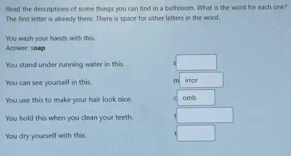 Read the descriptions of some things you can find in a bathroom . What is the word for each one?
The first letter is already there. There is space for other letters in the word.
You wash your hands with this.
Answer: soap
You stand under running water in this.
You can see yourself in this.
You use this to make your hair look nice.
You hold this when you clean your teeth.
You dry yourself with this.
S square 
m irror
C omb
square 
square