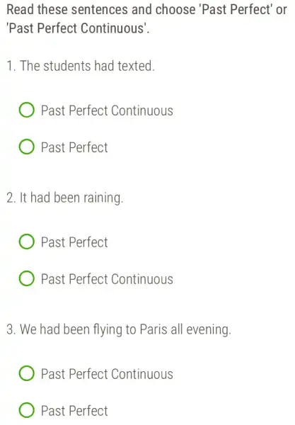 Read these sentences and choose 'Past Perfect' or
'Past Perfect Continuous'.
1. The students had texted.
Past Perfect Continuous
Past Perfect
2. It had been raining.
Past Perfect
Past Perfect Continuous
3. We had been flying to Paris all evening.
Past Perfect Continuous
Past Perfect