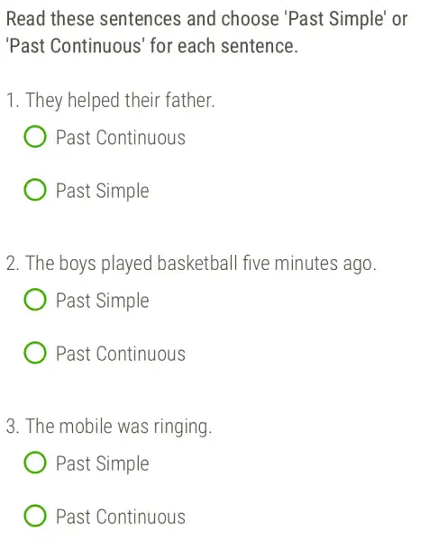 Read these sentences and choose 'Past Simple' or
'Past Continuous' for each sentence.
1. They helped their father.
Past Continuous
Past Simple
2. The boys played basketball five minutes ago.
Past Simple
Past Continuous
3. The mobile was ringing.
Past Simple
Past Continuous