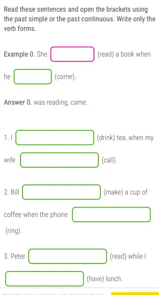 Read these sentences and open the brackets ; using
the past simple or the past continuous . Write only the
verb forms.
Example 0. She square  (read) a book when
he square  (come)
Answer 0. was reading , came.
1. I square  (drink) tea, when my
wife square  (call).
2. Bill square  (make) a cup of
coffee when the phone square 
(ring).
3. Peter square  (read) while I
square  (have) lunch