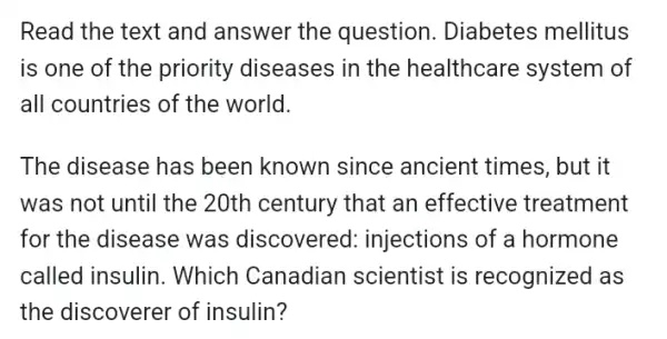 Read the text and answer the question. Diabetes mellitus
is one of the priority diseases in the healthcare system of
all countries of the world.
The disease has been known since ancient times, but it
was not until the 20th century that an effective treatment
for the disease was discovered : injections of a hormone
called insulin . Which Canadian scientist is recognized as
the discoverer of insulin?