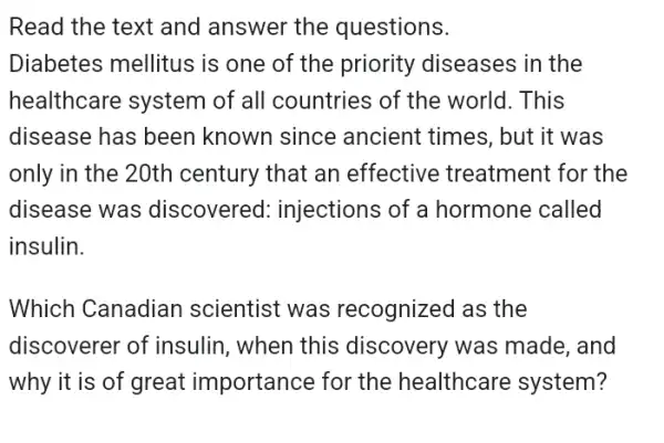 Read the text and answer the questions.
Diabetes mellitus is one of the priority diseases in the
healthcare system of all countries of the world. This
disease has been known since ancient times, but it was
only in the 20th century that an effective treatment : for the
disease was discovered:injections of a hormone called
insulin.
Which Canadiar I scientist was recognized as the
discoverer of insulin, when this discovery was made, and
why it is of great importance for the healthcare system?