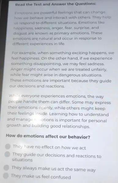 Read the Text and Answer the Questions:
Emotions are powerful feelings that can change
how we behave and interact with others. They help
us respond to different situations Emotions like
happiness , sadness, anger , fear, surprise, and
disgust are known as primary emotions.These
emotions are natural and occur in response to
different experiences in life.
For example when something exciting happens, we
feel happiness On the other hand, if we experience
something disappointing, we may feel sadness.
Anger might occur when we are treated unfairly,
while fear might arise in dangerous situations.
These emotions are important because they guide
our decisions and reactions.
While everyone experiences emotions,the way
people handle them can differ . Some may express
their emotions openly, while others might keep
their feelings inside. Learning how to understand
and manage e notions is important for personal
growth and building good relationships.
How do emotions affect our behavior?
They have no effect on how we act
They guide our decisions and reactions to
situations
They always make us act the same way
They make us feel confused