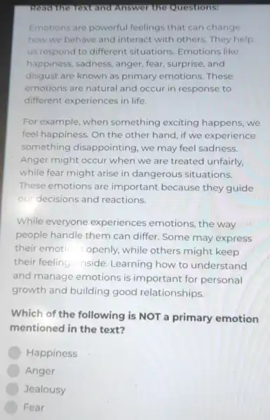 Read the Text and Answer the Questions:
Emotions are powerful feelings that can change
how we behave and interact with others. They help
us respond to different situations Emotions like
happiness , sadness, anger fear, surprise and
disgust are known as primary emotions. These
emotions are natural and occur in response to
different experiences in life.
For example , when something exciting happens, we
feel happiness On the other hand, if we experience
something disappointing , we may feel sadness.
Anger might occur when we are treated unfairly
while fear might arise in dangerous situations.
These emotions are important because they guide
our decisions and reactions.
While everyone experiences emotions, the way
people handle them can differ . Some may express
their emotio s openly,while others might keep
their feeling inside. Learning how to understand
and manage emotions is important for personal
growth and building good relationships.
Which of the following is NOT a primary emotion
mentioned in the text?
Happiness
Anger
Jealousy
Fear