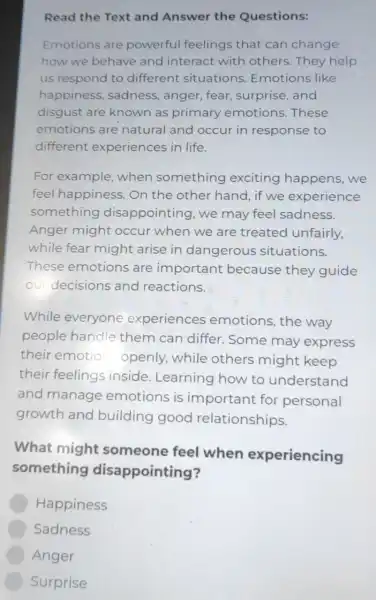 Read the Text and Answer the Questions:
Emotions are powerful feelings that can change
how we behave and interact with others.They help
us respond to different situations Emotions like
happiness , sadness, anger , fear, surprise and
disgust are known as primary emotions. These
emotions are natural and occur in response to
different experiences in life.
For example when something exciting happens, we
feel happiness 5. On the other hand, if we experience
something disappointing , we may feel sadness.
Anger might occur when we are treated unfairly,
while fear might arise in dangerous situations.
These emotions are important because they guide
our decisions and reactions.
While everyone experiences emotions,the way
people handle them can differ . Some may express
their emotio openly, while others might keep
their feelings inside. Learning how to understand
and manage emotions is important for personal
growth and building good relationships.
What might someone feel when experiencing
something disappointing?
Happiness
Sadness
Anger
Surprise