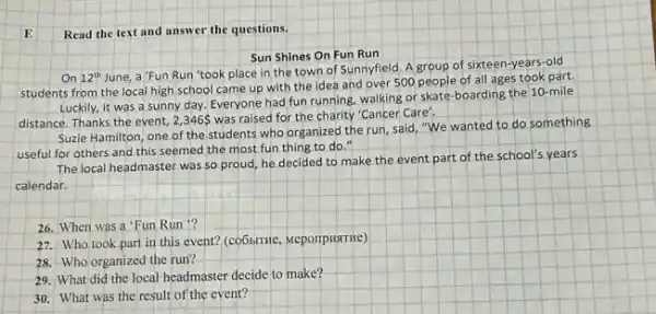 Read the text and answer the questions.
Sun Shines On Fun Run
On 12^th
June, a'Fun Run 'took place in the town of Sunnyfield. A group of sixteen-years-old
students from the local high school came up with the idea and over 500 people of all ages took part.
Luckily, it was a sunny day. Everyone had fun running, walking or skate-boarding the 10 -mile
distance. Thanks the event 2,346 was raised for the charity "Cancer Care',
Suzie Hamilton, one of the students who organized the run, said, "We wanted to do something
useful for others and this seemed the most fun thing to do."
The local headmaster was so proud, he decided to make the event part of the school's years
calendar.
26. When was a 'Fun Run ?
27. Who took part in this event? (co6hiTHe,MeporipHATHe)
28. Who organized the run?
29. What did the local headmaster decide to make?
30. What was the result of the event?