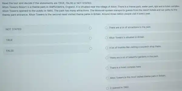 Read the text and decide if the statements are TRUE, FALSE or NOT STATED.
Alton Towers Resort is a theme park in Staffordshire, England. It is situated near the village of Alton. There is a theme park , water park, spa and a hotel complex.
Alton Towers opened to the public in 1860 The park has many attractions. The Monorail system transports guests from the resort hotels and car parks to the
theme park entrance Alton Towers is the second most visited theme parks in Britain Around three million people visit it every year.
NOT STATED
There are a lot of attractions in the park.
TRUE
Alton Towers is situatec in Britain.
FALSE
A lot of tourists like visiting a souvenir shop there.
There are a lot of beautiful gardens in the park.
There is a hotel complex here.
Alton Towers is the most visited theme park in Britain.
It opened in 1960.