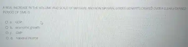 A REAL INCREASE IN THE VOLUME AND SCALE OF MATERIAL AND NON-MATERIAL GOODS (BENEFITS)CREATED OVERACLEARLY DEFINED
PERIOD OF TIME IS
a. GDP
b. economic growth
c. GNP
d. national income