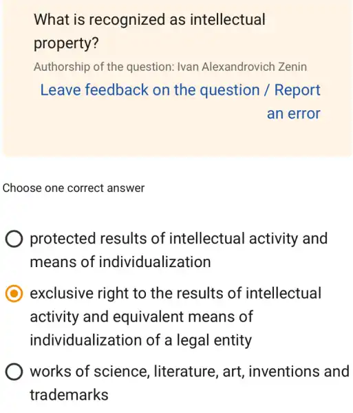 What is recognized as intellectual
property?
Authorship of the question: Ivan Alexandrovich Zenin
Leave feedback on the question / Report
an error
Choose one correct answer
protected results of intellectual activity and
means of individualization
exclusive right to the results of intellectual
activity and equivalent means of
individualization of a legal entity
works of science , literature, art , inventions and