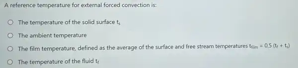 A reference temperature for external forced convection is:
The temperature of the solid surface ts
The ambient temperature
The film temperature defined as the average of the surface and free stream temperatures t_(film)=0,5(t_(f)+t_(s))
The temperature of the fluid tf