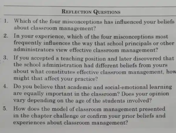 REFLECTION QUESTIONS
1. Which of the four misconceptions has influenced your beliefs
about classroom management?
2. In your experience , which of the four misconceptions most
frequently influences the way that school or other
administrators view effective classroom management?
3. If you accepted a position and later discovered that
the school administration had different beliefs from yours
about what constitutes effective classroom management how
might that affect your practice?
4. Do you believe that academic and social -emotional learning
are equally important in the classroom?Does your opinion
vary depending on the age of the students involved?
5. How does the model of classroom management presented
in the chapter challenge or confirm your prior and
experiences about classroom management?