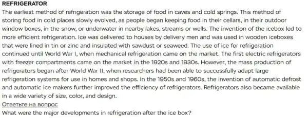 REFRIGERATOR
The earliest method of refrigeration was the storage of food in caves and cold springs . This method of
storing food in cold places slowly evolved, as people began keeping food in their cellars , in their outdoor
window boxes, in the snow, or underwater in nearby lakes, streams or wells. The invention of the icebox led to
more efficient refrigeration. Ice was delivered to houses by delivery men and was used in wooden iceboxes
that were lined in tin or zinc and insulated with sawdust or seaweed. The use of ice for refrigeration
continued until World War I, when mechanical refrigeration came on the market. The first electric refrigerators
with freezer compartments came on the market in the 1920s and 1930s . However, the mass production of
refrigerators began after World War II, when researchers had been able to successfully adapt large
refrigeration systems for use in homes and shops. In the 1950s and 1960s, the invention of automatic defrost
and automatic ice makers further improvec I the efficiency of refrigerators Refrigerators also became available
in a wide variety of size, color, and design.
OTBeTbTe Ha Bonpoc
What were the major developments in refrigeration after the ice box?