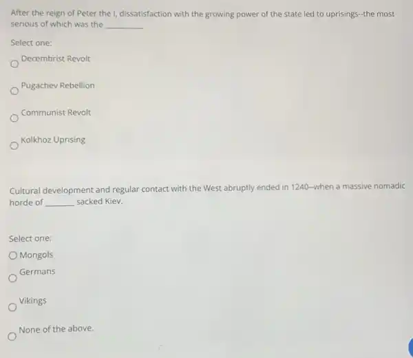 After the reign of Peter the I, dissatisfaction with the growing power of the state led to uprisings-the most
serious of which was the __
Select one:
Decembrist Revolt
Pugachev Rebellion
Communist Revolt
Kolkhoz Uprising
Cultural development and regular contact with the West abruptly ended in 1240-when a massive nomadic
horde of __ sacked Kiev.
Select one:
Mongols
Germans
Vikings
None of the above.