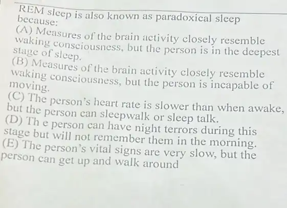 REM sleep is also known as paradoxical sleep
because:
(A) Measures of the brain activity closely resemble
waking consciousness but the person is in the deepest
stage of sleep.
(B) Measures of the brain activity closely resemble
waking consciousness , but the person is incapable of
moving.
(C) The person's heart rate is slower than when awake,
but the person can sleepwalk or sleep talk.
(D) The person can have night terrors during this
stage but will not remember them in the morning.
(E) The person's vital signs are very slow.but the
person can get up and walk around