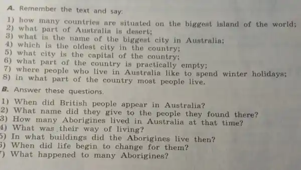 A. Remember the text and say:
1) how many countries are situated on the biggest island of the world;
2) what part of Australia is desert;
3) what is the name of the biggest city in Australia;
4) which is the oldest city in the country;
5) what city is the capital of the country;
6) what part of the country is practically empty;
7) where people who live in Australia like to spend winter holidays;
8) in what part of the country most people live.
B. Answer these questions.
1) When did British people appear in Australia?
2) What name did they give to the they found there?
3) How many Aborigines lived in Australia at that time?
4) What was their way of living?
5) In what buildings did the Aborigines live then?
3) When did life begin to change for them?
) What happened to many Aborigines?