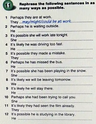 Rephrase the following sentences in as
many ways as possible.
1 Perhaps they are at work.
They	aht/could be at work... __
2 Perhaps he is waiting outside.
He __
3 It's possible she will work late tonight.
She __
4 It's likely he was driving too fast.
He __
5 It's possible they made a mistake.
They __
6 Perhaps he has missed the bus.
He __
7 It's possible she has been playing in the snow.
She __
8 It's likely we will be leaving tomorrow.
we __
9 It's likely he will stay there.
He __
10 Perhaps she had been trying to call you.
She __
a had seen the firm about the office
11 It's likely they had seen the film already.
They __
12 It's possible he is studying in the library.
He __