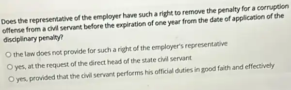 Does the representative of the employer have such a right to remove the penalty for a corruption
offense from a civil servant before the expiration of one year from the date of application of the
disciplinary penalty?
the law does not provide for such a right of the employer's representative
yes, at the request of the direct head of the state civil servant
yes, provided that the civil servant performs his official duties in good faith and effectively