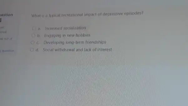 restion
yet
ered
ed out of
question
What is a typical recreational impact of depressive episodes?
a. Increased socializotion
b. Engaging in new hobbies
c. Developing long-term friendships
d. Social withdrawal and lack of interest