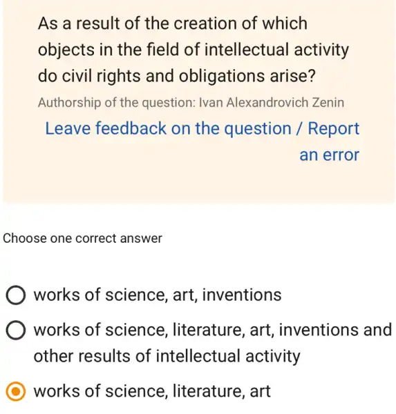 As a result of the creation of which
objects in the field of intellectual activity
do civil rights and obligations arise?
Authorship of the question: Ivan Alexandrovi ch Zenin
Leave feedback < on the question / R eport
an error
Choose one correct answer
works of science, art , inventions
works of science , literature, art , inventions and
other results of intellectua ll activity
works of science , literature, art